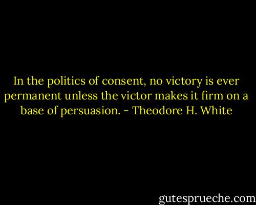 In the politics of consent, no victory is ever permanent unless the victor makes it firm on a base of persuasion. - Theodore H. White