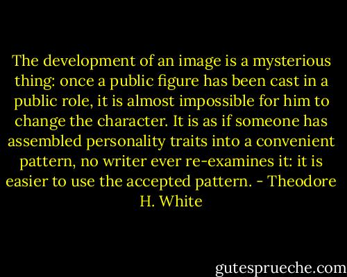 The development of an image is a mysterious thing: once a public figure has been cast in a public role, it is almost impossible for him to change the character. It is as if someone has assembled personality traits into a convenient pattern, no writer ever re-examines it: it is easier to use the accepted pattern. - Theodore H. White