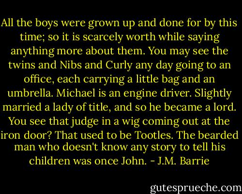 All the boys were grown up and done for by this time; so it is scarcely worth while saying anything more about them. You may see the twins and Nibs and Curly any day going to an office, each carrying a little bag and an umbrella. Michael is an engine driver. Slightly married a lady of title, and so he became a lord. You see that judge in a wig coming out at the iron door? That used to be Tootles. The bearded man who doesn't know any story to tell his children was once John. - J.M. Barrie