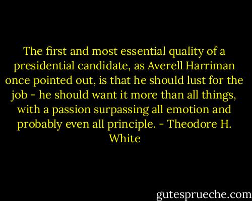 The first and most essential quality of a presidential candidate, as Averell Harriman once pointed out, is that he should lust for the job - he should want it more than all things, with a passion surpassing all emotion and probably even all principle. - Theodore H. White