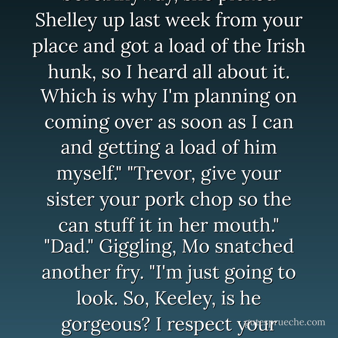 Keeley, Burke tells me your new trainer is a natural with the horses, with Travis and with cards as well."<br />"And I hear he's gorgeous,too," Mo added.<br />"Where'd you hear that?" Keeley demanded before she could bite her tongue into two.<br />"Oh,the word gets around in our snug little world," Mo said grandly. "And Shelley Mason-one of your kids? Her sister Lorna's in my Worl History class, a <i>huge,</i> bore by the way. The class, that is, not Lorna, who's only a small bore.Anyway, she picked Shelley up last week from your place and got a load of the Irish hunk, so I heard all about it. Which is why I'm planning on coming over as soon as I can and getting a load of him myself."<br />"Trevor, give your sister your pork chop so the can stuff it in her mouth."<br />"Dad." Giggling, Mo snatched another fry. "I'm just going to look. So, Keeley, is he gorgeous? I respect your opinion more than Lorna Mason's."<br />"He's too old for you," Keeley said, a bit more sharply than she intended and had Mo rolling her eyes.<br />"Jeez.I don't want to marry him and have his children."<br />Travis's laugh prevented Keeley from snapping back with something foolish. "Good thing. Now that I've found someone who comes close to replacing Paddy,I don't intend to lose him to Three Acres."<br />"okay." Mo licked salt from her fingertip. "I'll just ogle him. - Nora Roberts
