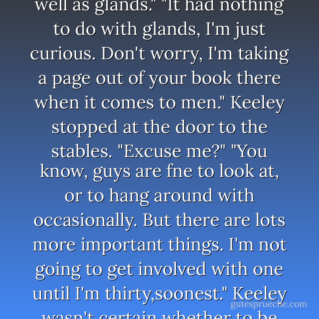 Now you can introduce me to the hunk." Mo fell into step beside Keeley.<br />"I will if you can behave like you have a brain as well as glands."<br />"It had nothing to do with glands, I'm just curious. Don't worry, I'm taking a page out of your book there when it comes to men."<br />Keeley stopped at the door to the stables. "Excuse me?"<br />"You know, guys are fne to look at, or to hang around with occasionally. But there are lots more important things. I'm not going to get involved with one until I'm thirty,soonest."<br />Keeley wasn't certain whether to be amused or appalled.Then she heard Brian's voice, the lilt of it. And he forgot everything else. - Nora Roberts