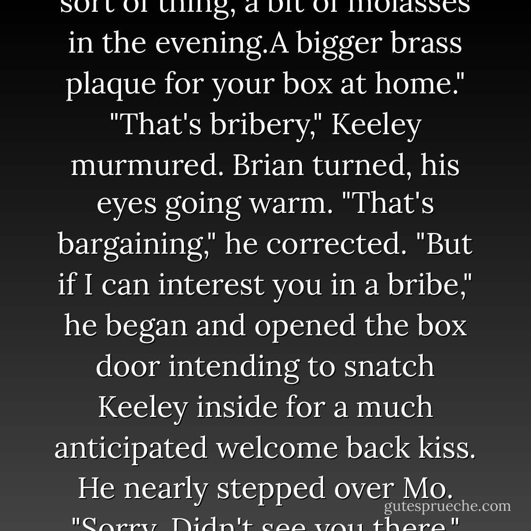 Perhaps if you win this one I can put a word in for you.You know, extra carrots and that sort of thing, a bit of molasses in the evening.A bigger brass plaque for your box at home."<br />"That's bribery," Keeley murmured.<br />Brian turned, his eyes going warm. "That's bargaining," he corrected. "But if I can interest you in a bribe," he began and opened the box door intending to snatch Keeley inside for a much anticipated welcome back kiss.<br />He nearly stepped over Mo. "Sorry. Didn't see you there."<br />"I'm short.That's my cross to bear. - Nora Roberts