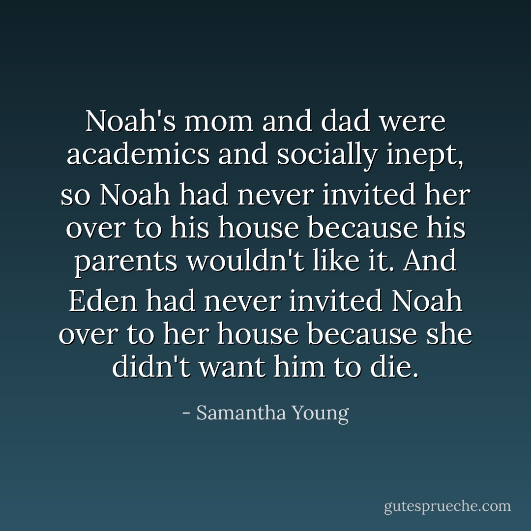 Noah's mom and dad were academics and socially inept, so Noah had never invited her over to his house because his parents wouldn't like it. And Eden had never invited Noah over to her house because she didn't want him to die. - Samantha Young