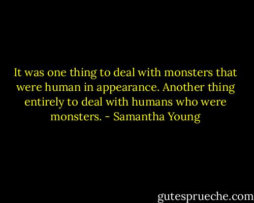 It was one thing to deal with monsters that were human in appearance. Another thing entirely to deal with humans who were monsters. - Samantha Young