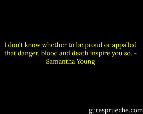 I don't know whether to be proud or appalled that danger, blood and death inspire you so. - Samantha Young