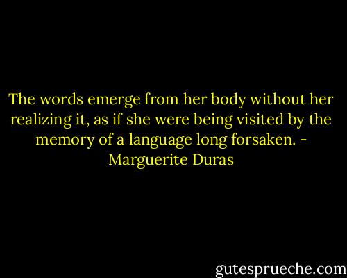 The words emerge from her body without her realizing it, as if she were being visited by the memory of a language long forsaken. - Marguerite Duras
