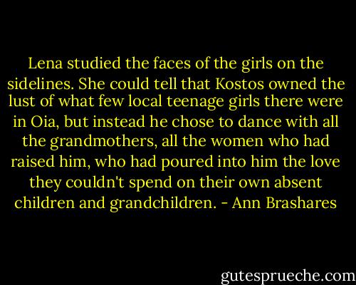 Lena studied the faces of the girls on the sidelines. She could tell that Kostos owned the lust of what few local teenage girls there were in Oia, but instead he chose to dance with all the grandmothers, all the women who had raised him, who had poured into him the love they couldn't spend on their own absent children and grandchildren. - Ann Brashares