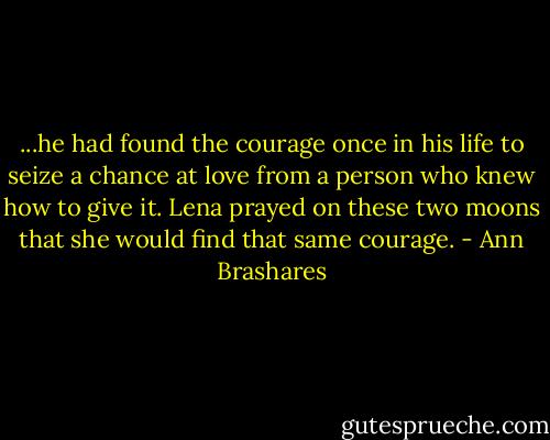 ...he had found the courage once in his life to seize a chance at love from a person who knew how to give it. Lena prayed on these two moons that she would find that same courage. - Ann Brashares