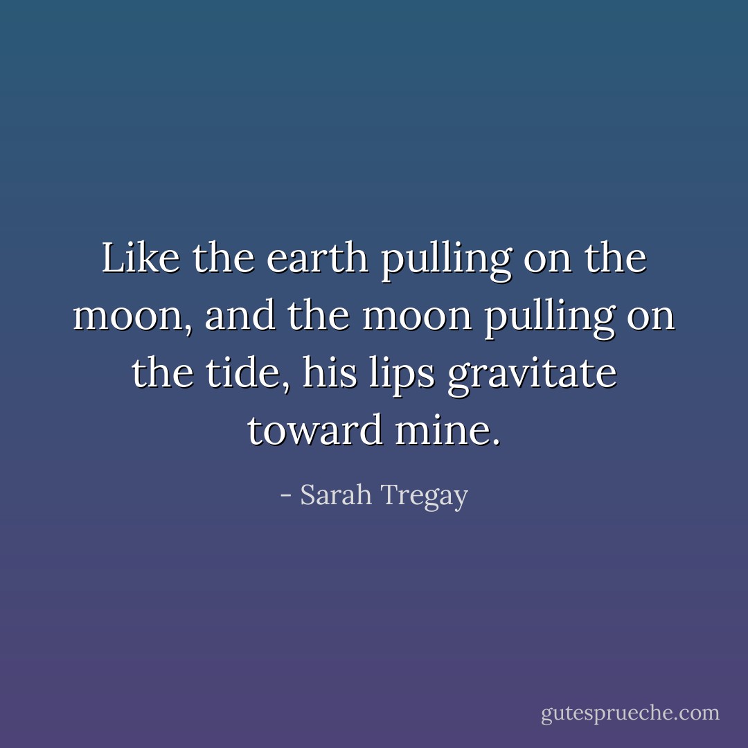 Like the earth pulling on the moon,<br />and the moon pulling on the tide,<br />his lips gravitate<br />toward mine. - Sarah Tregay