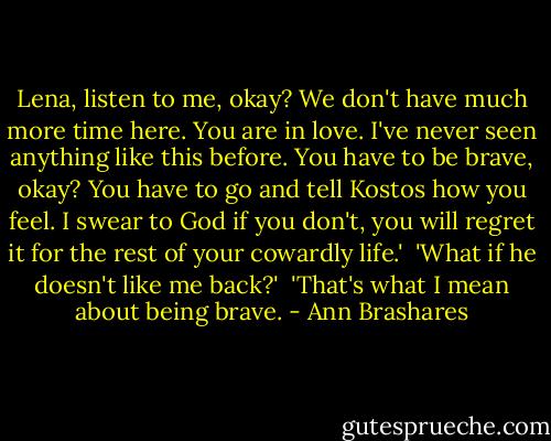 Lena, listen to me, okay? We don't have much more time here. You are in love. I've never seen anything like this before. You have to be brave, okay? You have to go and tell Kostos how you feel. I swear to God if you don't, you will regret it for the rest of your cowardly life.'<br /><br />'What if he doesn't like me back?'<br /><br />'That's what I mean about being brave. - Ann Brashares