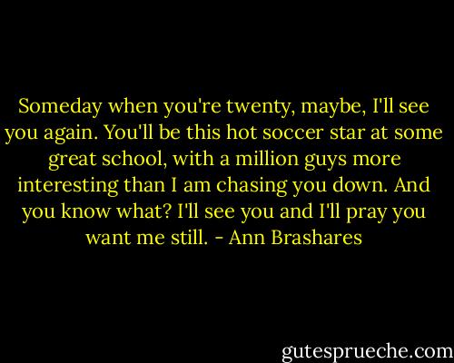 Someday when you're twenty, maybe, I'll see you again. You'll be this hot soccer star at some great school, with a million guys more interesting than I am chasing you down. And you know what? I'll see you and I'll pray you want me still. - Ann Brashares