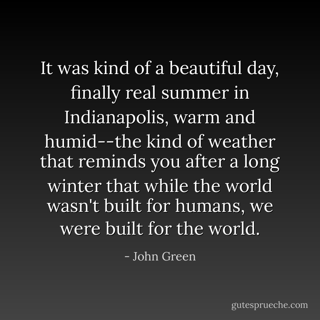 It was kind of a beautiful day, finally real summer in Indianapolis, warm and humid--the kind of weather that reminds you after a long winter that while the world wasn't built for humans, we were built for the world. - John Green