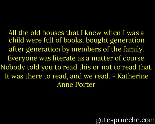 All the old houses that I knew when I was a child were full of books, bought generation after generation by members of the family. Everyone was literate as a matter of course. Nobody told you to read this or not to read that. It was there to read, and we read. - Katherine Anne Porter