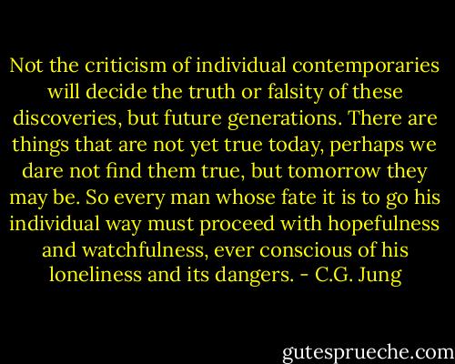 Not the criticism of individual contemporaries will decide the truth or falsity of these discoveries, but future generations. There are things that are not yet true today, perhaps we dare not find them true, but tomorrow they may be. So every man whose fate it is to go his individual way must proceed with hopefulness and watchfulness, ever conscious of his loneliness and its dangers. - C.G. Jung