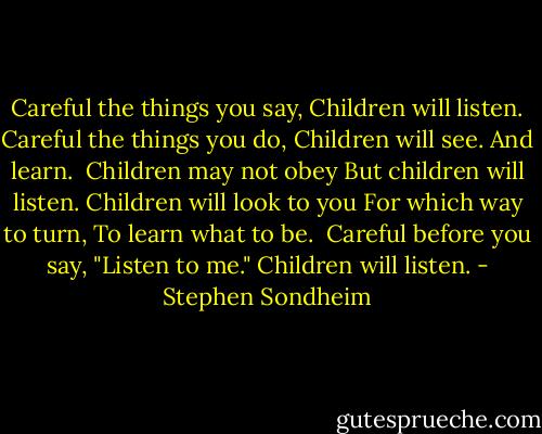 Careful the things you say,<br />Children will listen.<br />Careful the things you do,<br />Children will see.<br />And learn.<br /><br />Children may not obey<br />But children will listen.<br />Children will look to you<br />For which way to turn,<br />To learn what to be.<br /><br />Careful before you say,<br />"Listen to me."<br />Children will listen. - Stephen Sondheim