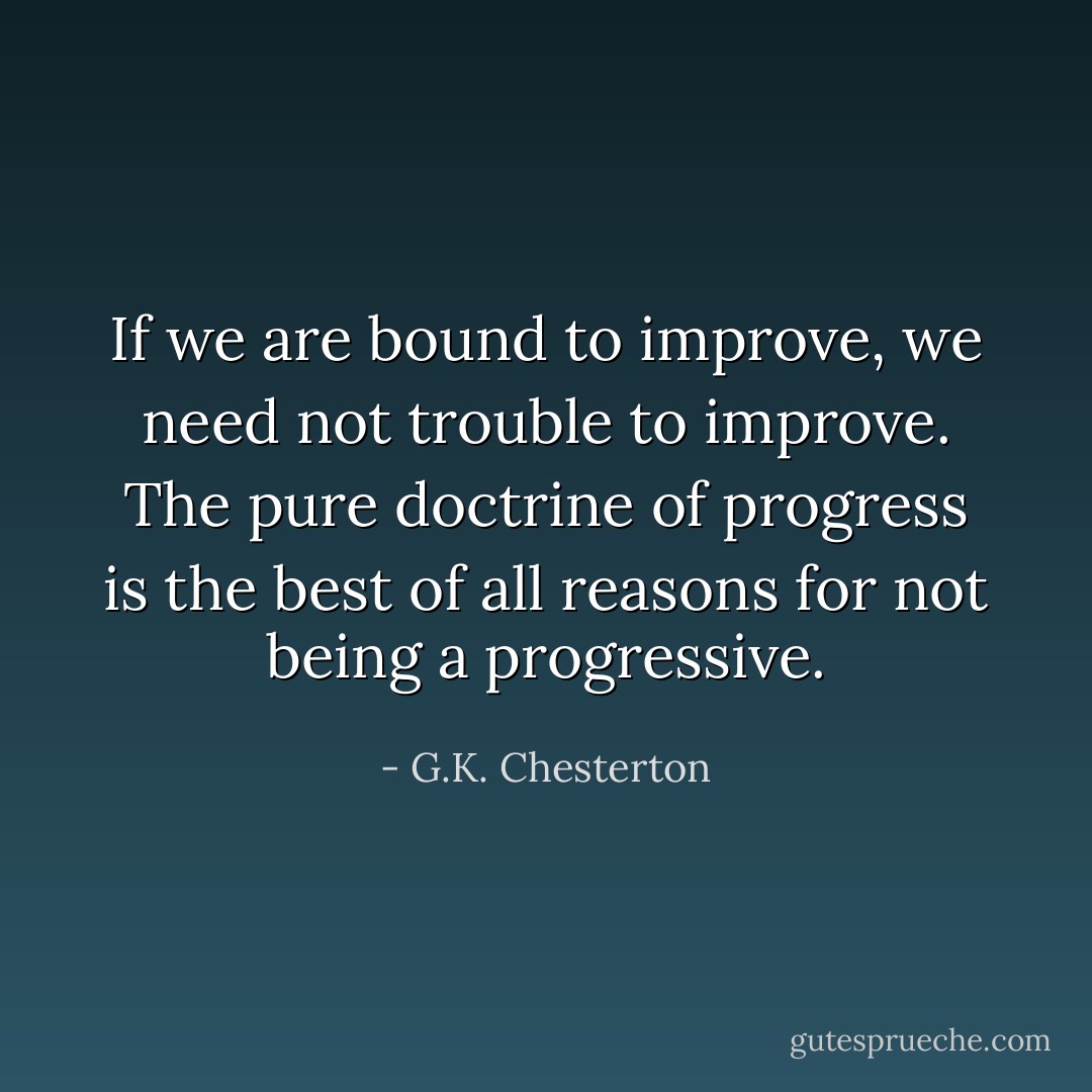 If we are bound to improve, we need not trouble to improve. The pure doctrine of progress is the best of all reasons for not being a progressive. - G.K. Chesterton