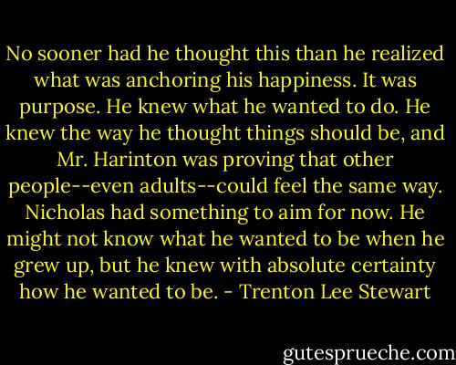 No sooner had he thought this than he realized what was anchoring his happiness. It was purpose. He knew what he wanted to do. He knew the way he thought things should be, and Mr. Harinton was proving that other people--even adults--could feel the same way. Nicholas had something to aim for now. He might not know what he wanted to be when he grew up, but he knew with absolute certainty how he wanted to be. - Trenton Lee Stewart