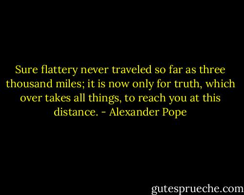 Sure flattery never traveled so far as three thousand miles; it is now only for truth, which over takes all things, to reach you at this distance. - Alexander Pope