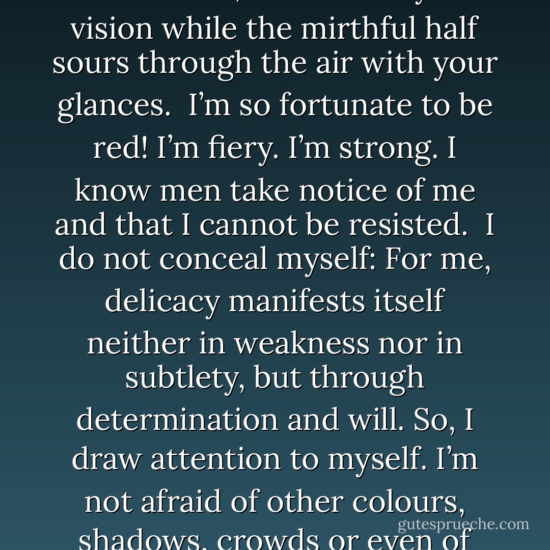 I hear the question upon your lips: What is it to be a colour?<br /><br />Colour is the touch of the eye, music to the deaf, a word out of the darkness. Because I’ve listened to souls whispering – like the susurrus of the wind – from book to book and object to object for tens or thousands of years, allow me to say that my touch resembles the touch of angels. Part of me, the serious half, calls out to your vision while the mirthful half sours through the air with your glances.<br /><br />I’m so fortunate to be red! I’m fiery. I’m strong. I know men take notice of me and that I cannot be resisted.<br /><br />I do not conceal myself: For me, delicacy manifests itself neither in weakness nor in subtlety, but through determination and will. So, I draw attention to myself. I’m not afraid of other colours, shadows, crowds or even of loneliness. How wonderful it is to cover a surface that awaits me with my own victorious being! Wherever I’m spread, I see eyes shine, passions increase, eyebrows rise and heartbeats quicken. Behold how wonderful it is to live! Behold how wonderful to see. I am everywhere. Life begins with and returns to me. Have faith in what I tell you. - Orhan Pamuk