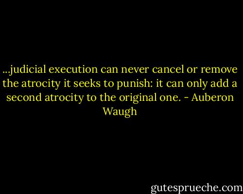 ...judicial execution can never cancel or remove the atrocity it seeks to punish: it can only add a second atrocity to the original one. - Auberon Waugh