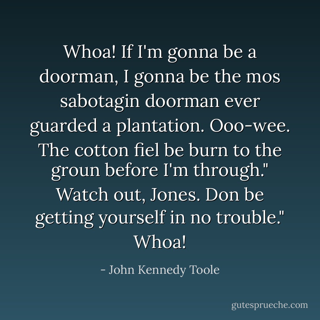 Whoa! If I'm gonna be a doorman, I gonna be the mos sabotagin doorman ever guarded a plantation. Ooo-wee. The cotton fiel be burn to the groun before I'm through."<br />Watch out, Jones. Don be getting yourself in no trouble."<br />Whoa! - John Kennedy Toole
