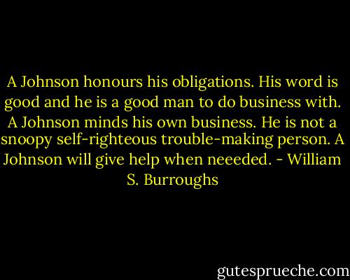 A Johnson honours his obligations. His word is good and he is a good man to do business with. A Johnson minds his own business. He is not a snoopy self-righteous trouble-making person. A Johnson will give help when neeeded. - William S. Burroughs
