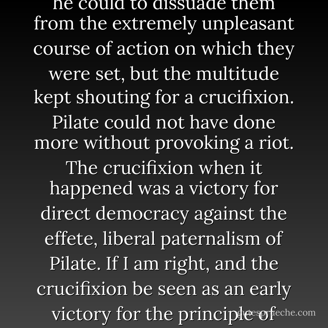 Listening to the Gospel on Palm Sunday, it struck me that many people criticise Pontius Pilate for his role in the affair while letting the multitude go scot free. Pilate did what little he could to dissuade them from the extremely unpleasant course of action on which they were set, but the multitude kept shouting for a crucifixion. Pilate could not have done more without provoking a riot. The crucifixion when it happened was a victory for direct democracy against the effete, liberal paternalism of Pilate.<br />If I am right, and the crucifixion be seen as an early victory for the principle of direct democracy, then it must follow...that good men should struggle to confound and frustrate the multitude whenever possible. - Auberon Waugh