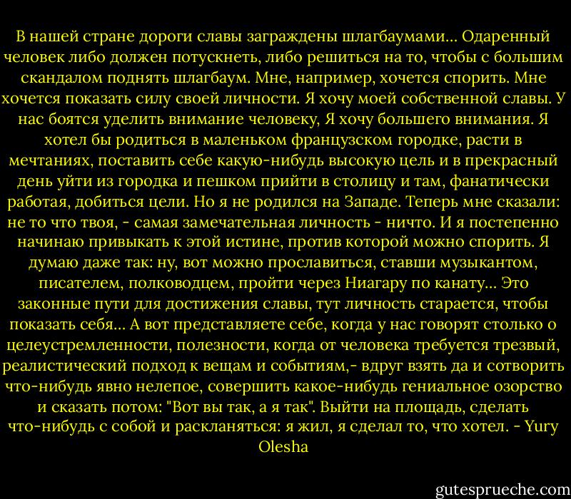 В нашей стране дороги славы заграждены шлагбаумами… Одаренный человек либо должен потускнеть, либо решиться на то, чтобы с большим скандалом поднять шлагбаум. Мне, например, хочется спорить. Мне хочется показать силу своей личности. Я хочу моей собственной славы. У нас боятся уделить внимание человеку, Я хочу большего внимания. Я хотел бы родиться в маленьком французском городке, расти в мечтаниях, поставить себе какую-нибудь высокую цель и в прекрасный день уйти из городка и пешком прийти в столицу и там, фанатически работая, добиться цели. Но я не родился на Западе. Теперь мне сказали: не то что твоя, - самая замечательная личность - ничто. И я постепенно начинаю привыкать к этой истине, против которой можно спорить. Я думаю даже так: ну, вот можно прославиться, ставши музыкантом, писателем, полководцем, пройти через Ниагару по канату… Это законные пути для достижения славы, тут личность старается, чтобы показать себя… А вот представляете себе, когда у нас говорят столько о целеустремленности, полезности, когда от человека требуется трезвый, реалистический подход к вещам и событиям,- вдруг взять да и сотворить что-нибудь явно нелепое, совершить какое-нибудь гениальное озорство и сказать потом: "Вот вы так, а я так". Выйти на площадь, сделать что-нибудь с собой и раскланяться: я жил, я сделал то, что хотел. - Yury Olesha