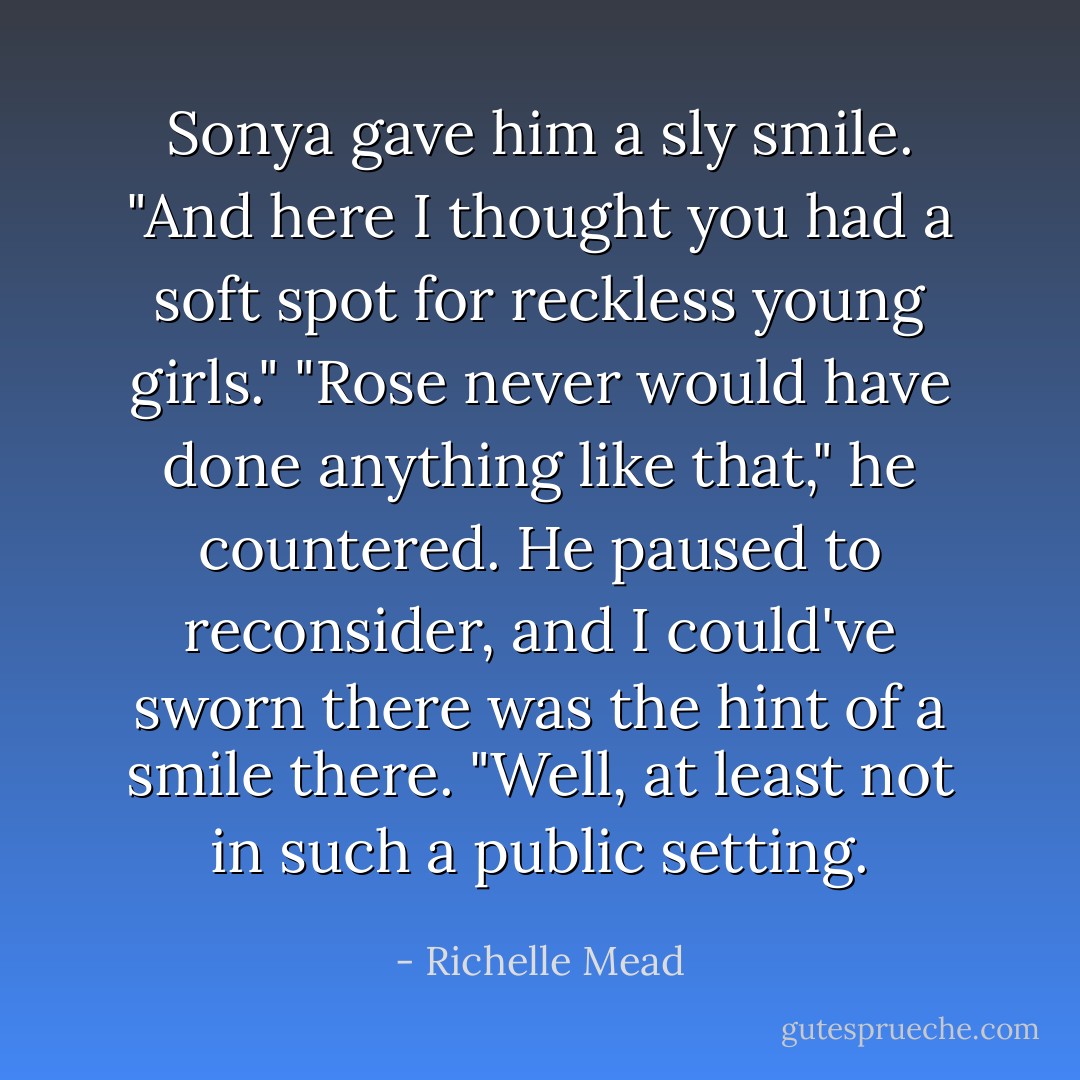 Sonya gave him a sly smile. "And here I thought you had a soft spot for reckless young girls."<br />"Rose never would have done anything like that," he countered. He paused to reconsider, and I could've sworn there was the hint of a smile there. "Well, at least not in such a public setting. - Richelle Mead