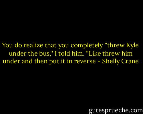 You do realize that you completely ''threw Kyle under the bus,'' I told him. ''Like threw him under and then put it in reverse - Shelly Crane