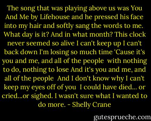 The song that was playing above us was You And Me by Lifehouse and he pressed his face into my hair and softly sang the words to me.<br /><br />What day is it? And in what month?<br />This clock never seemed so alive<br />I can't keep up I can't back down<br />I'm losing so much time<br />'Cause it's you and me, and all of the people <br />with nothing to do, nothing to lose<br />And it's you and me, and all of the people <br />And I don't know why I can't keep my eyes off of you<br /><br />I could have died... or cried...or sighed. I wasn't sure what I wanted to do more. - Shelly Crane