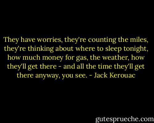 They have worries, they're counting the miles, they're thinking about where to sleep tonight, how much money for gas, the weather, how they'll get there - and all the time they'll get there anyway, you see. - Jack Kerouac