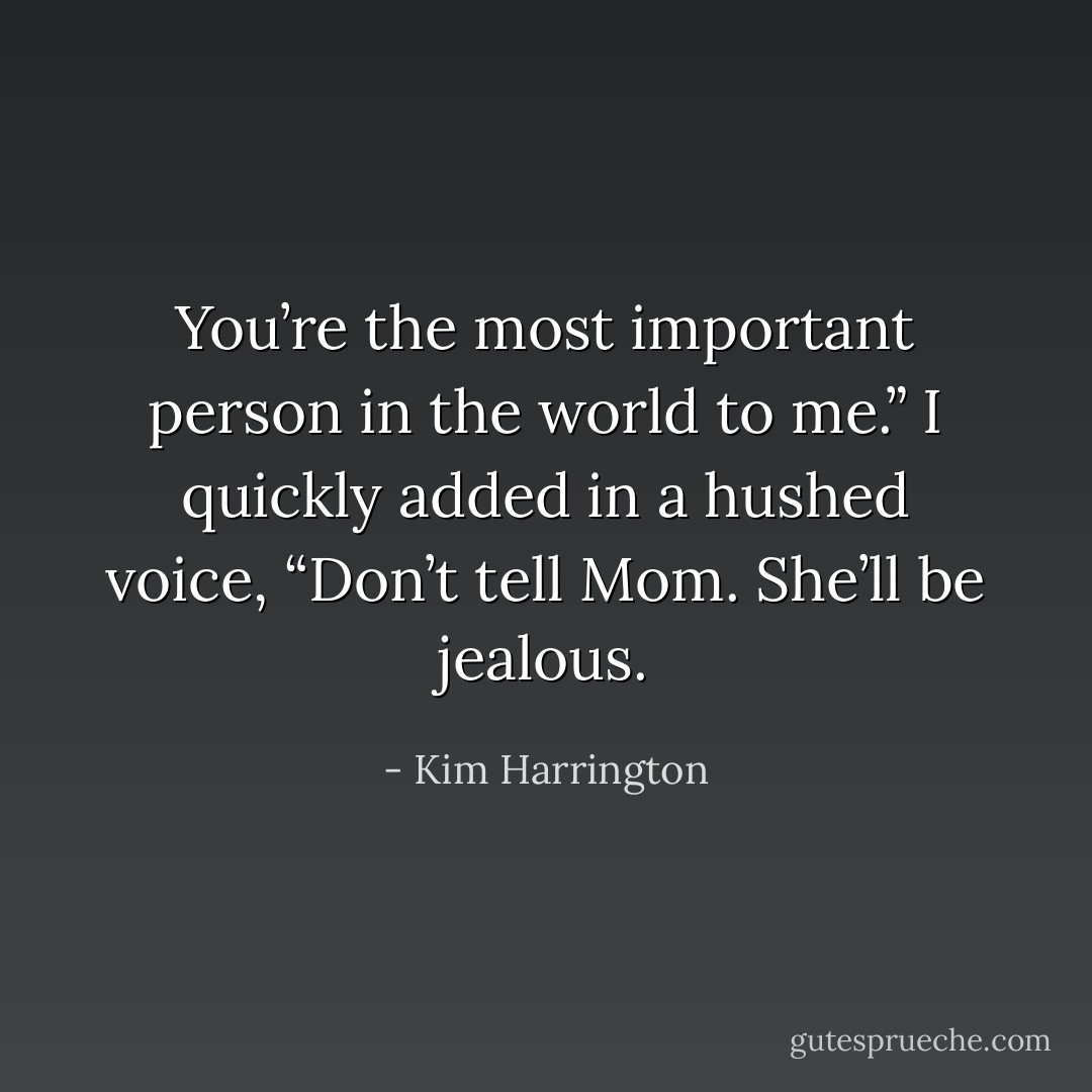 You’re the most important person in the world to<br />me.” I quickly added in a hushed voice, “Don’t tell Mom. She’ll be jealous. - Kim Harrington