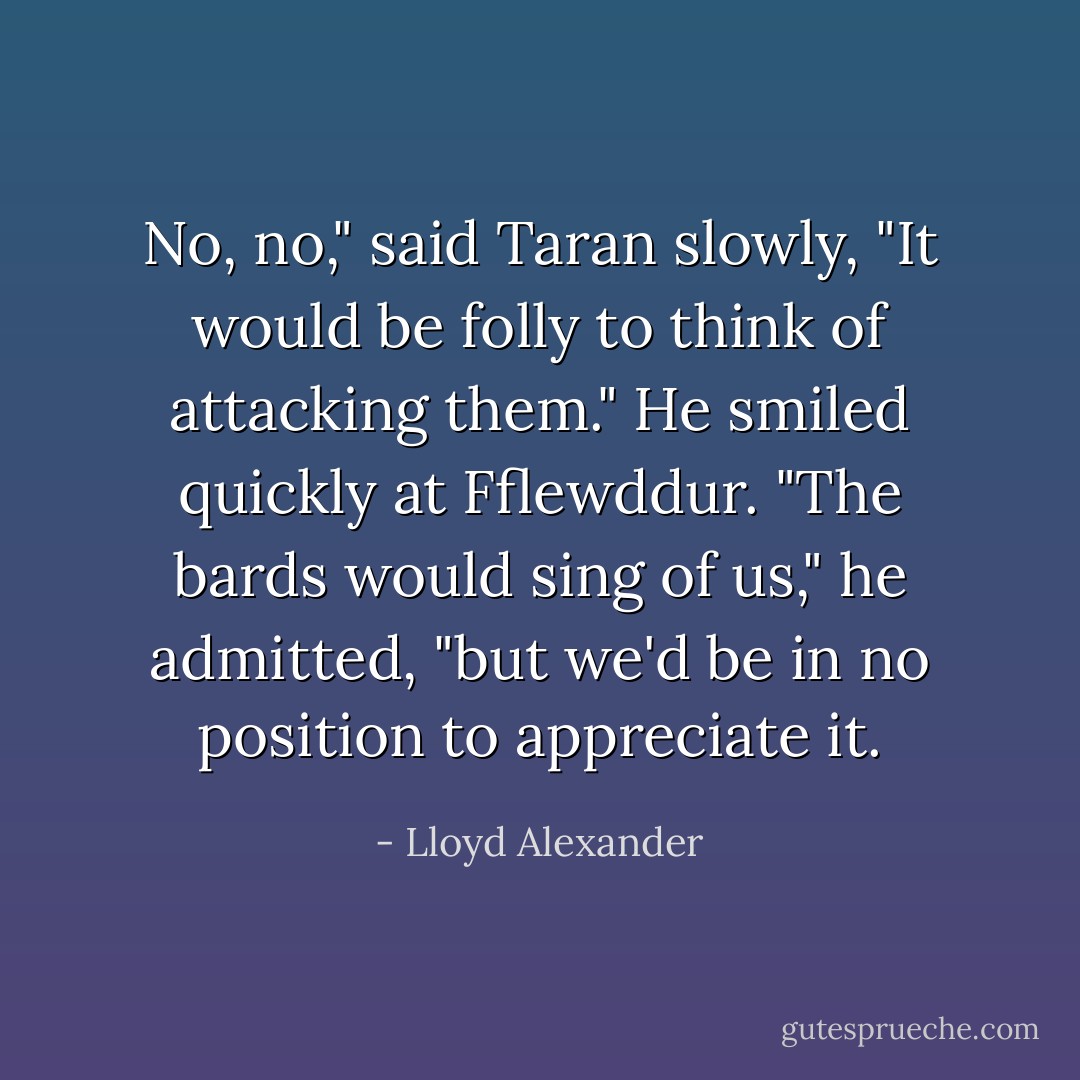 No, no," said Taran slowly, "It would be folly to think of attacking them." He smiled quickly at Fflewddur. "The bards would sing of us," he admitted, "but we'd be in no position to appreciate it. - Lloyd Alexander