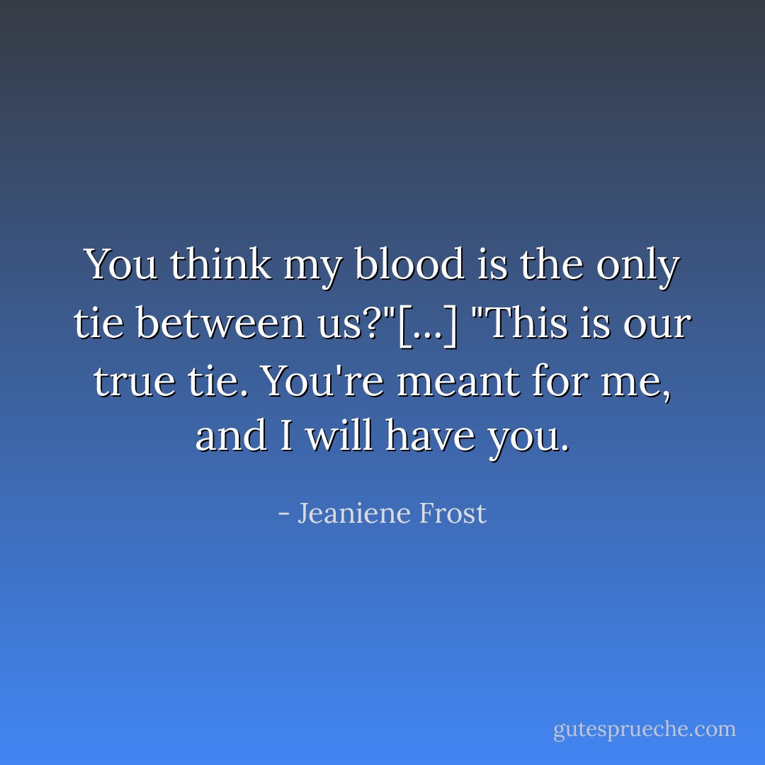 You think my blood is the only tie between us?"[...] "This is our true tie. You're meant for me, and I <i>will</i> have you. - Jeaniene Frost