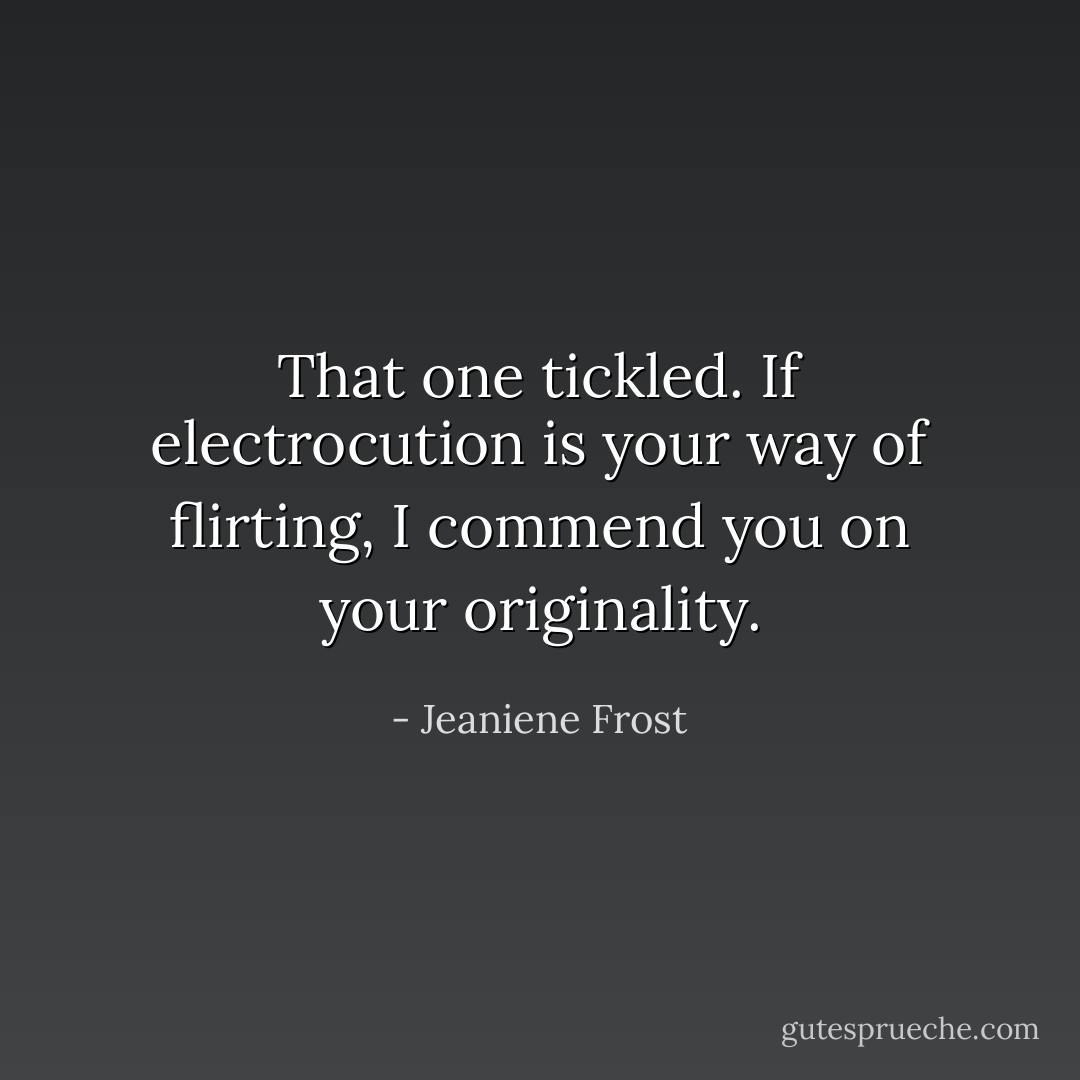 That one tickled. If electrocution is your way of flirting, I commend you on your originality. - Jeaniene Frost