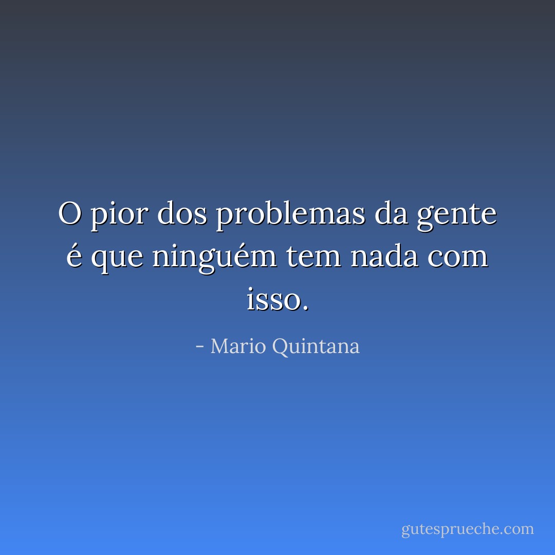 O pior dos problemas da gente é que ninguém tem nada com isso. - Mario Quintana