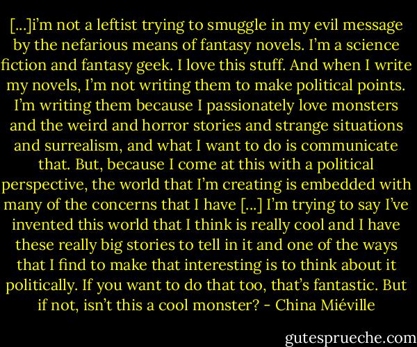 [...]i’m not a leftist trying to smuggle in my evil message by the nefarious means of fantasy novels. I’m a science fiction and fantasy geek. I love this stuff. And when I write my novels, I’m not writing them to make political points. I’m writing them because I passionately love monsters and the weird and horror stories and strange situations and surrealism, and what I want to do is communicate that. But, because I come at this with a political perspective, the world that I’m creating is embedded with many of the concerns that I have [...] I’m trying to say I’ve invented this world that I think is really cool and I have these really big stories to tell in it and one of the ways that I find to make that interesting is to think about it politically. If you want to do that too, that’s fantastic. But if not, isn’t this a cool monster? - China Miéville