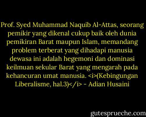 Prof. Syed Muhammad Naquib Al-Attas, seorang pemikir yang dikenal cukup baik oleh dunia pemikiran Barat maupun Islam, memandang problem terberat yang dihadapi manusia dewasa ini adalah hegemoni dan dominasi keilmuan sekular Barat yang mengarah pada kehancuran umat manusia. <i>(Kebingungan Liberalisme, hal.3)</i> - Adian Husaini