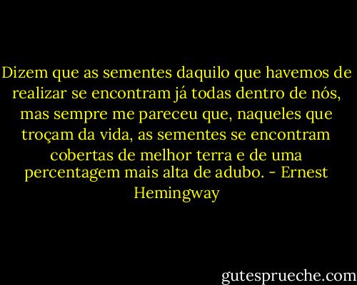 Dizem que as sementes daquilo que havemos de realizar se encontram já todas dentro de nós, mas sempre me pareceu que, naqueles que troçam da vida, as sementes se encontram cobertas de melhor terra e de uma percentagem mais alta de adubo. - Ernest Hemingway