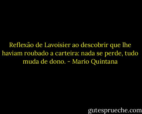 Reflexão de Lavoisier ao descobrir que lhe haviam roubado a carteira: nada se perde, tudo muda de dono. - Mario Quintana