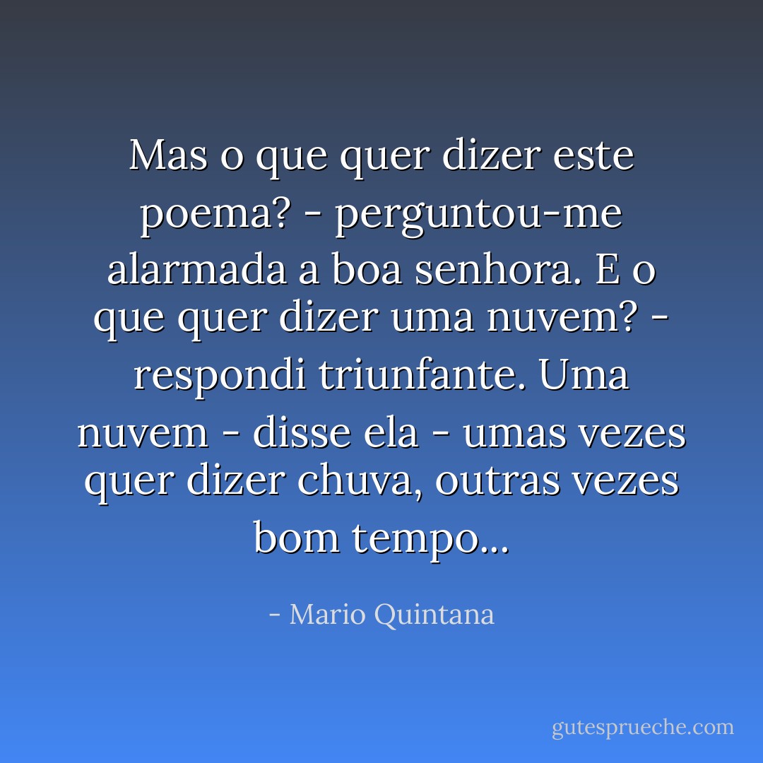 Mas o que quer dizer este poema? - perguntou-me alarmada a boa senhora.<br />E o que quer dizer uma nuvem? - respondi triunfante.<br />Uma nuvem - disse ela - umas vezes quer dizer chuva, outras vezes bom tempo... - Mario Quintana