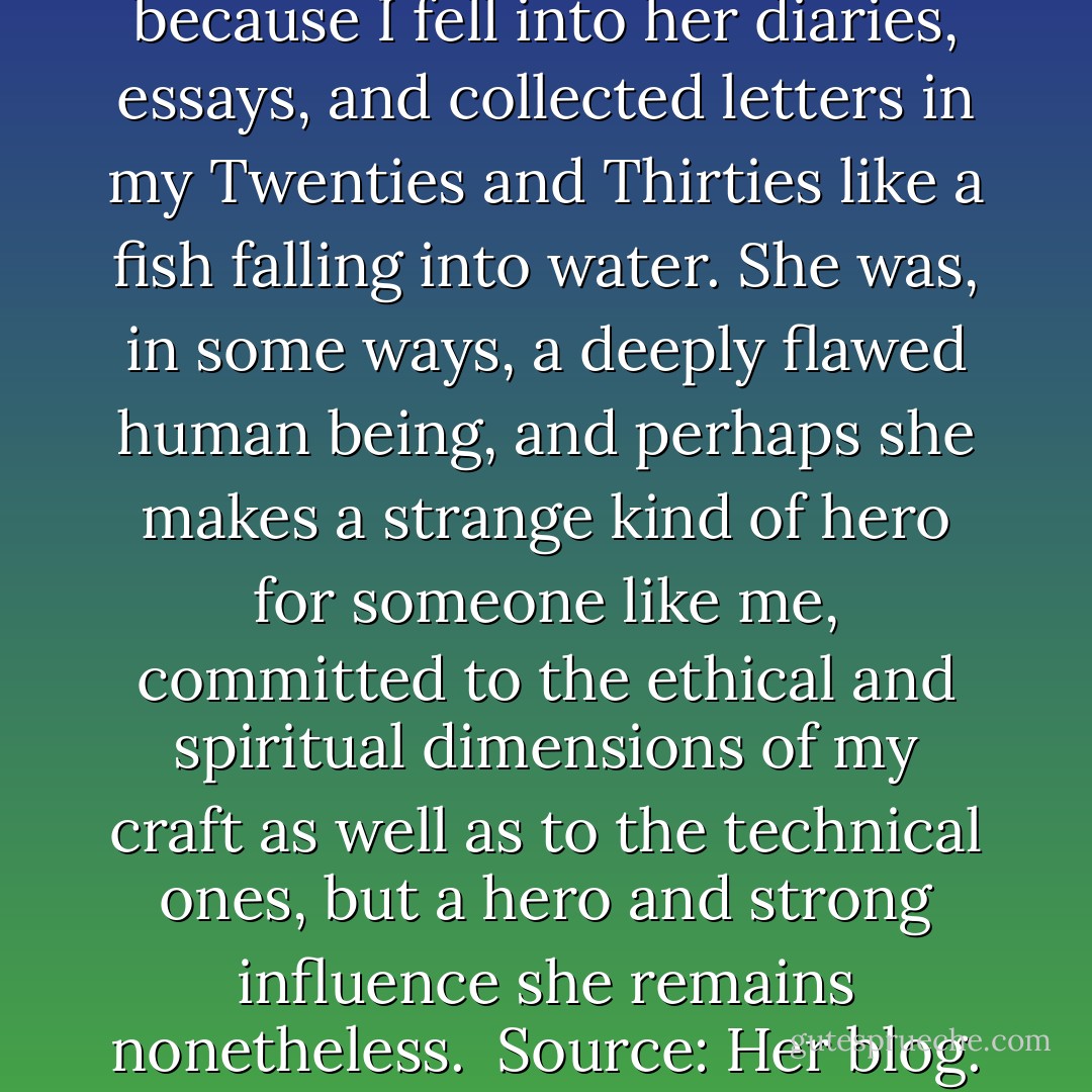 I owe a huge debt to Anaïs Nin, because I fell into her diaries, essays, and collected letters in my Twenties and Thirties like a fish falling into water. She was, in some ways, a deeply flawed human being, and perhaps she makes a strange kind of hero for someone like me, committed to the ethical and spiritual dimensions of my craft as well as to the technical ones, but a hero and strong influence she remains nonetheless.<br /><br />Source: <a href="http://windling.typepad.com/blog/2012/06/henry-miller-and-anais-nin-on-writing.html" rel="nofollow noopener">Her blog</a>. - Terri Windling