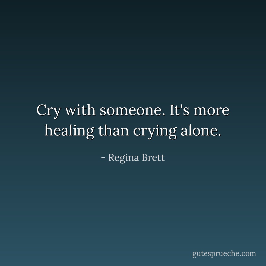 Cry with someone. It's more healing than crying alone. - Regina Brett
