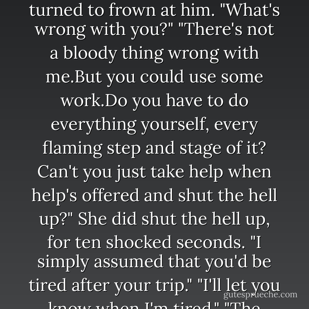 Brian,really." Keeley continued to mix the blister for the knee spavin. "You've had a really long day. I can handle this."<br />"Sure you can.You can handle this, morons like Tarmack, washed-up jockeys and everything else that comes along before breakfast.Nobody's saying different."<br />Since the statement wasn't delivered in what could be mistaken for a complimentary tone, Keeley turned to frown at him. "What's wrong with you?"<br />"There's not a bloody thing wrong with me.But you could use some work.Do you have to do everything yourself, every flaming step and stage of it? Can't you just take help when help's offered and shut the hell up?"<br />She did shut the hell up, for ten shocked seconds. "I simply assumed that you'd be tired after your trip."<br />"I'll let you know when I'm tired."<br />"The gelding here doesn't seem to be the only one with something nasty in his system."<br />"Well,it's you in my system, princess, and it feels a bit nasty at the moment."<br />Hurt came first, a quick short-armed jab. Pride sprang in to defend. "I'll be happy to purge you, just like I'll purge this horse tomorrow."<br />"If I thought it would work," he muttered, "I'd purge myself. - Nora Roberts