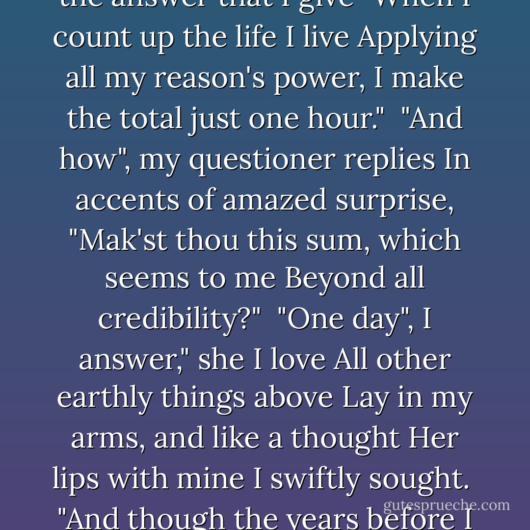 Men sometimes come and question me<br />How many years my age may be,<br />Seeing my temples silver now<br />And flecks of snow upon my brow.<br /><br />This is the answer that I give<br />"When I count up the life I live<br />Applying all my reason's power,<br />I make the total just one hour."<br /><br />"And how", my questioner replies<br />In accents of amazed surprise,<br />"Mak'st thou this sum, which seems to me<br />Beyond all credibility?"<br /><br />"One day", I answer," she I love<br />All other earthly things above<br />Lay in my arms, and like a thought<br />Her lips with mine I swiftly sought.<br /><br />"And though the years before I die<br />Stretch out interminably, I<br />Shall only count my life in truth<br />As that brief hour of happy youth." - - Abu Muhammad Ali ibn Hazm