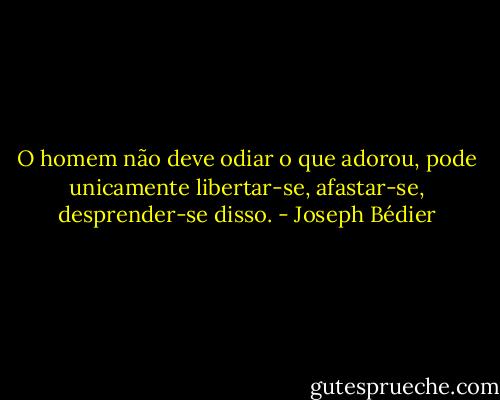 O homem não deve odiar o que adorou, pode unicamente libertar-se, afastar-se, desprender-se disso. - Joseph Bédier