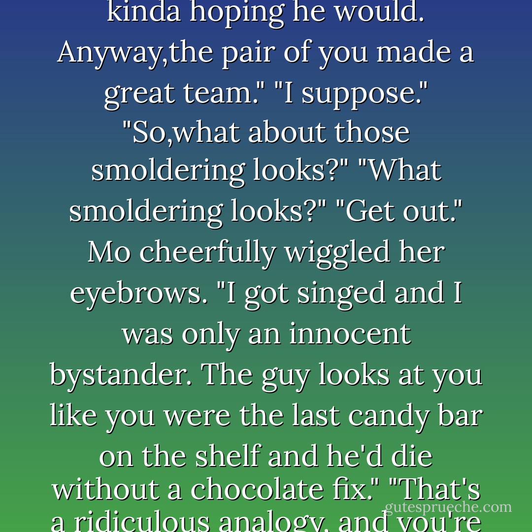 Oh,and the hunk wasn't hard on the eyes, either." Grinning, she gave an obvious and deliberate shudder. "The real physical type.I thought he was going to punch that idiot Tarmack right in the face. Was kinda hoping he would. Anyway,the pair of you made a great team."<br />"I suppose."<br />"So,what about those smoldering looks?"<br />"What smoldering looks?"<br />"Get out." Mo cheerfully wiggled her eyebrows. "I got singed and I was only an innocent bystander. The guy looks at you like you were the last candy bar on the shelf and he'd die without a chocolate fix."<br />"That's a ridiculous analogy, and you're imagining things."<br />"He was going to pound Tarmack into dust for dissing you.Man, I just wanted to melt when he hauled the guy up by the collar.Too romantic. - Nora Roberts