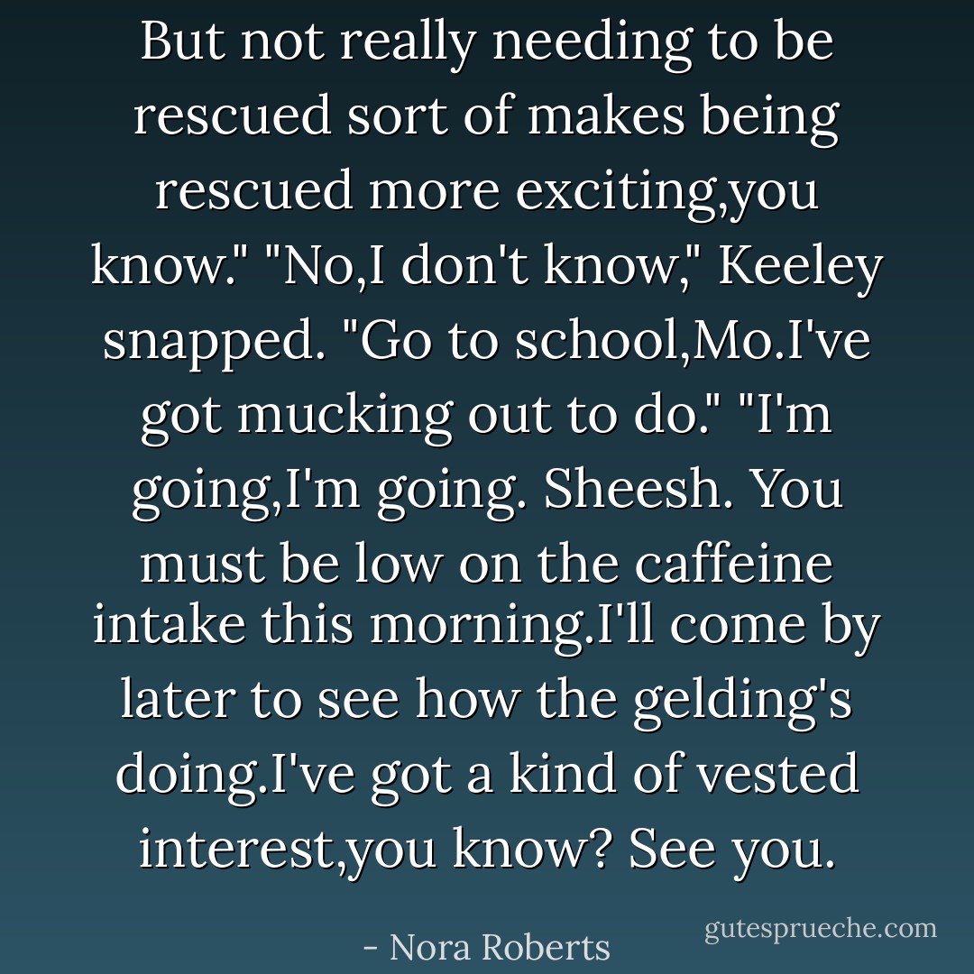 But not really needing to be rescued sort of makes <i>being</i> rescued more exciting,you know."<br />"No,I don't know," Keeley snapped. "Go to school,Mo.I've got mucking out to do."<br />"I'm going,I'm going. Sheesh. You must be low on the caffeine intake this morning.I'll come by later to see how the gelding's doing.I've got a kind of vested interest,you know? See you. - Nora Roberts